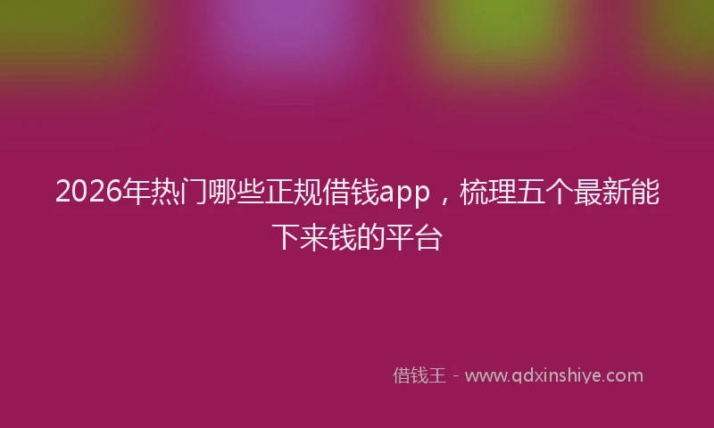 2026年热门哪些正规借钱app，梳理五个最新能下来钱的平台