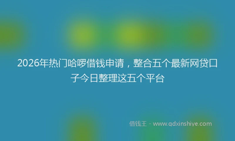 2026年热门哈啰借钱申请，整合五个最新网贷口子今日整理这五个平台