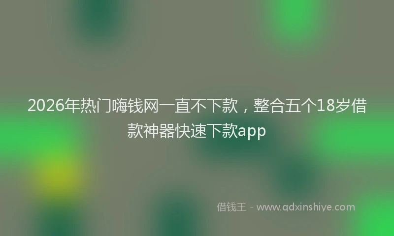 2026年热门嗨钱网一直不下款，整合五个18岁借款神器快速下款app