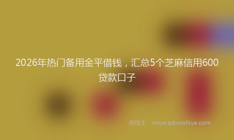 2026年热门备用金平借钱，汇总5个芝麻信用600贷款口子