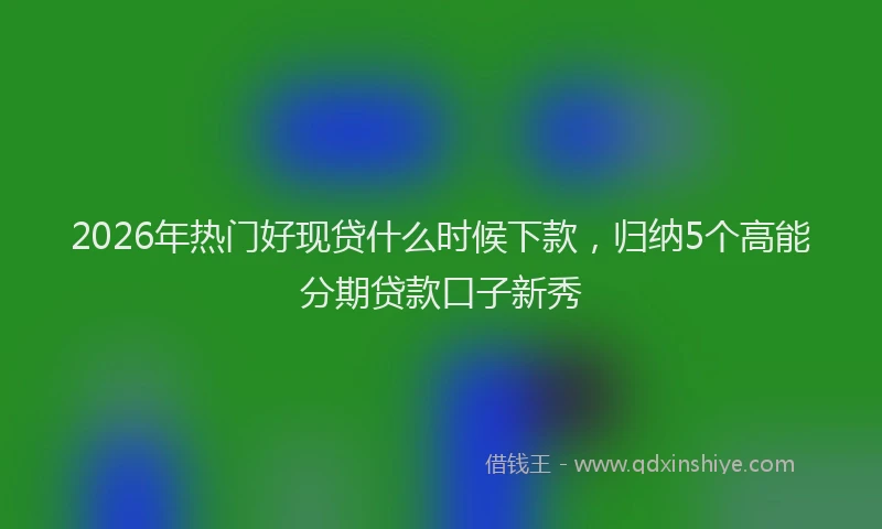2026年热门好现贷什么时候下款，归纳5个高能分期贷款口子新秀
