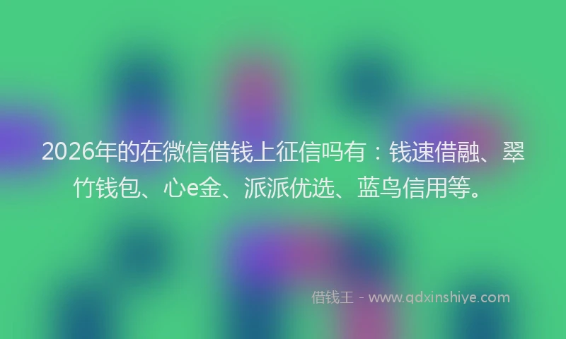 2026年的在微信借钱上征信吗有：钱速借融、翠竹钱包、心e金、派派优选、蓝鸟信用等。