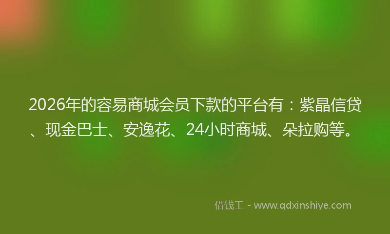 2026年的容易商城会员下款的平台有：紫晶信贷、现金巴士、安逸花、24小时商城、朵拉购等。