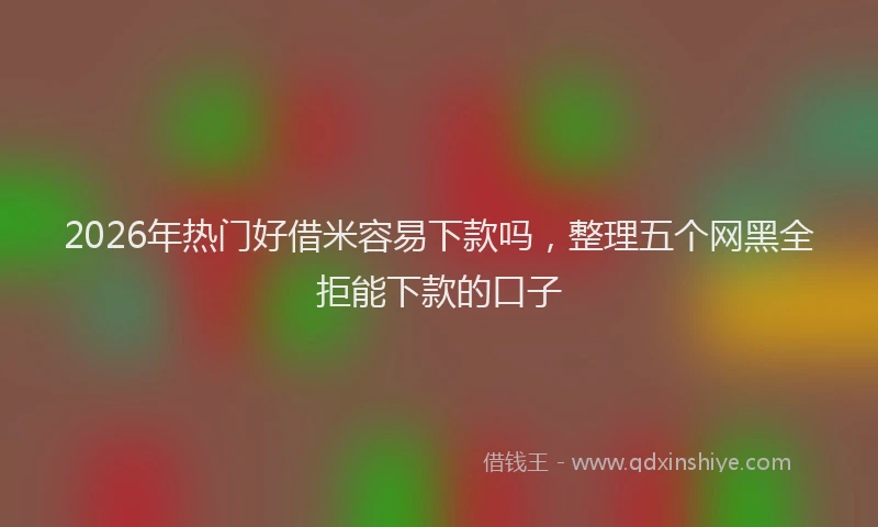 2026年热门好借米容易下款吗，整理五个网黑全拒能下款的口子