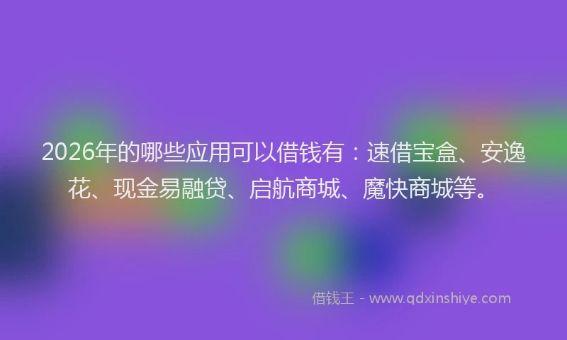 2026年的哪些应用可以借钱有：速借宝盒、安逸花、现金易融贷、启航商城、魔快商城等。