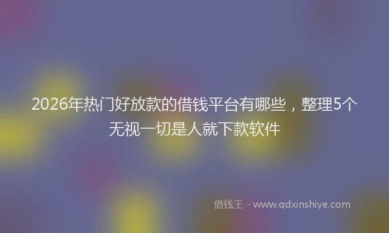 2026年热门好放款的借钱平台有哪些，整理5个无视一切是人就下款软件