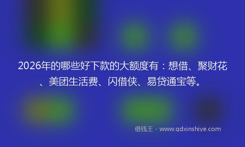 2026年的哪些好下款的大额度有：想借、聚财花、美团生活费、闪借侠、易贷通宝等。