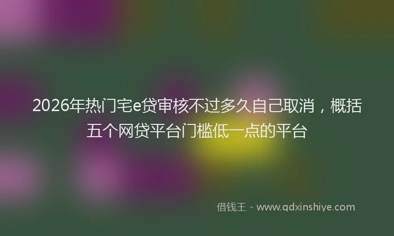 2026年热门宅e贷审核不过多久自己取消,概括五个网贷平台门槛低一点的平台