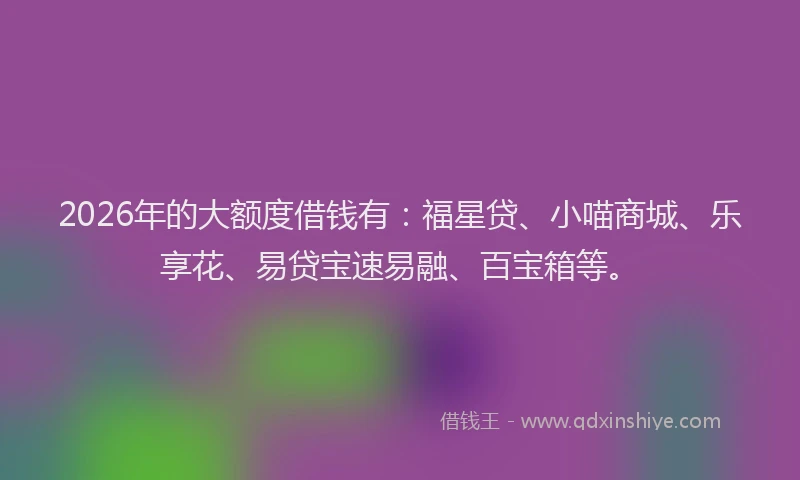 2026年的大额度借钱有：福星贷、小喵商城、乐享花、易贷宝速易融、百宝箱等。