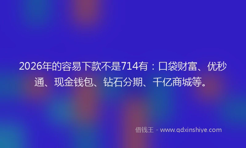 2026年的容易下款不是714有：口袋财富、优秒通、现金钱包、钻石分期、千亿商城等。