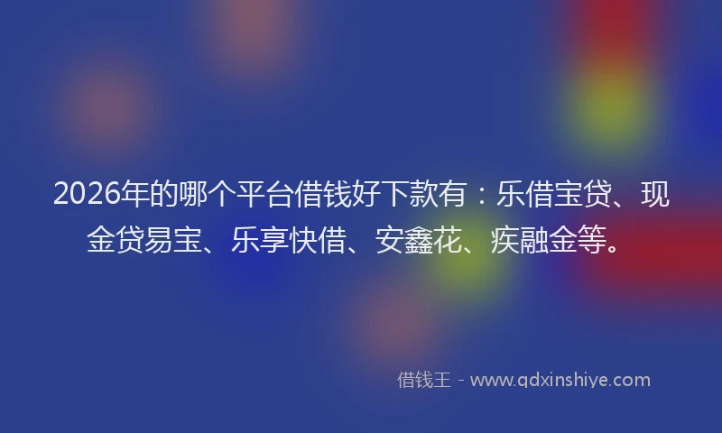 2026年的哪个平台借钱好下款有：乐借宝贷、现金贷易宝、乐享快借、安鑫花、疾融金等。