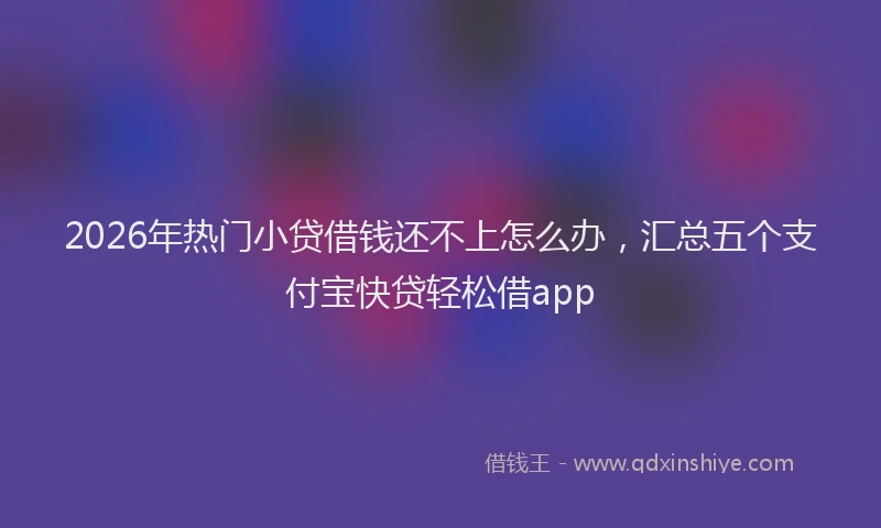 2026年热门小贷借钱还不上怎么办，汇总五个支付宝快贷轻松借app