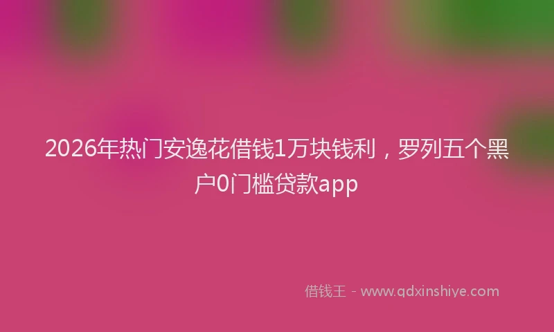 2026年热门安逸花借钱1万块钱利，罗列五个黑户0门槛贷款app
