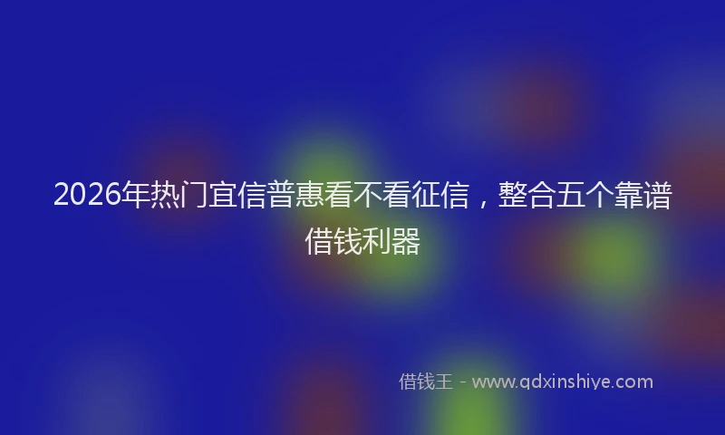 2026年热门宜信普惠看不看征信，整合五个靠谱借钱利器