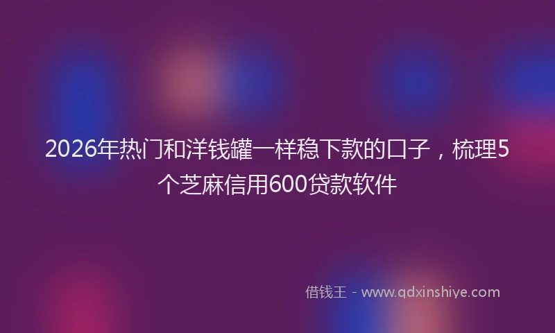 2026年热门和洋钱罐一样稳下款的口子，梳理5个芝麻信用600贷款软件