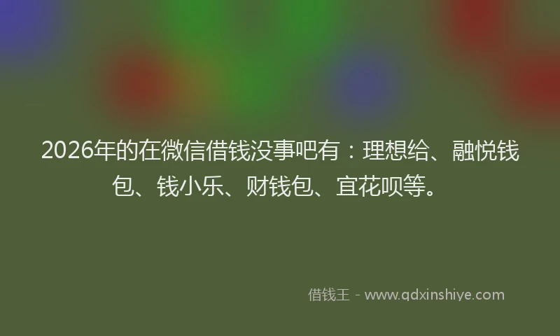 2026年的在微信借钱没事吧有：理想给、融悦钱包、钱小乐、财钱包、宜花呗等。