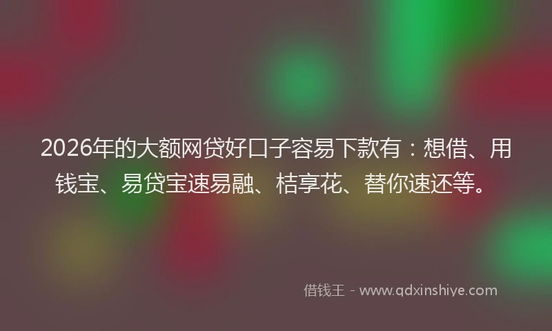 2026年的大额网贷好口子容易下款有：想借、用钱宝、易贷宝速易融、桔享花、替你速还等。