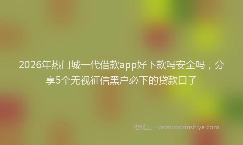 2026年热门城一代借款app好下款吗安全吗，分享5个无视征信黑户必下的贷款口子
