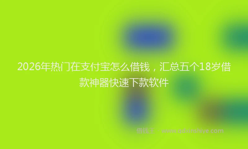 2026年热门在支付宝怎么借钱，汇总五个18岁借款神器快速下款软件
