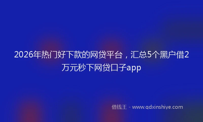 2026年热门好下款的网贷平台，汇总5个黑户借2万元秒下网贷口子app