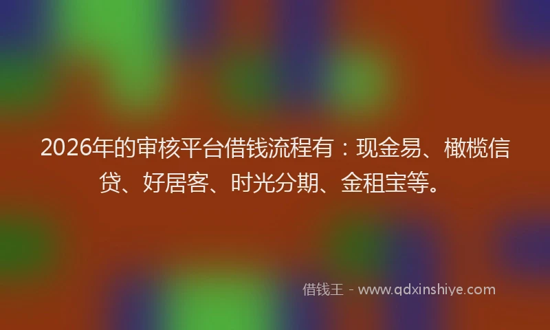 2026年的审核平台借钱流程有：现金易、橄榄信贷、好居客、时光分期、金租宝等。