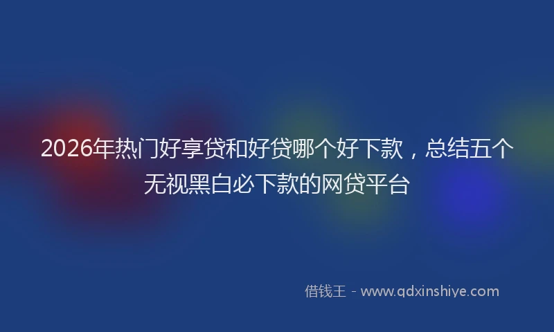 2026年热门好享贷和好贷哪个好下款，总结五个无视黑白必下款的网贷平台
