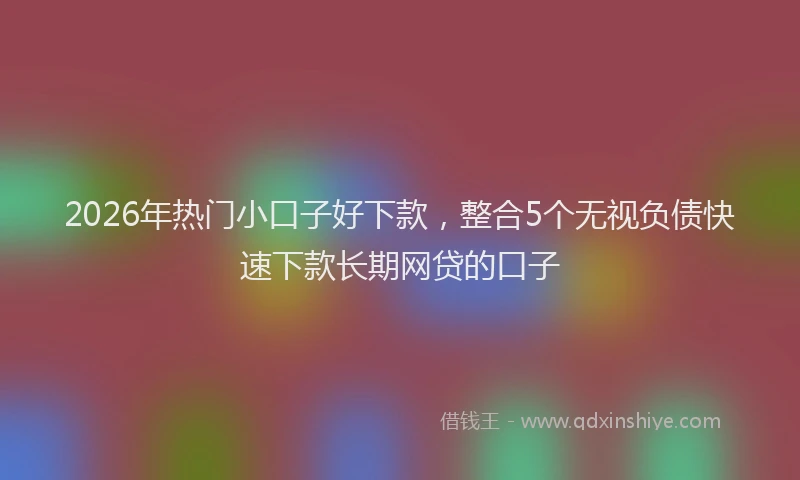 2026年热门小口子好下款，整合5个无视负债快速下款长期网贷的口子