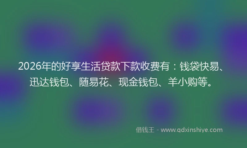 2026年的好享生活贷款下款收费有：钱袋快易、迅达钱包、随易花、现金钱包、羊小购等。