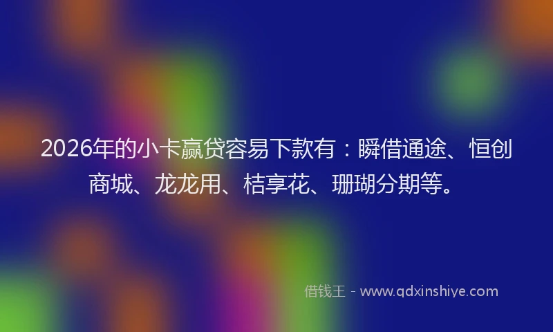 2026年的小卡赢贷容易下款有：瞬借通途、恒创商城、龙龙用、桔享花、珊瑚分期等。