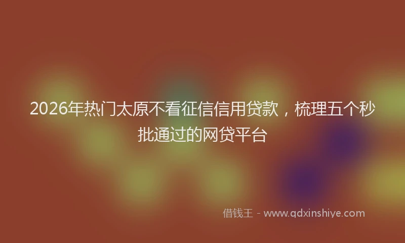 2026年热门太原不看征信信用贷款，梳理五个秒批通过的网贷平台