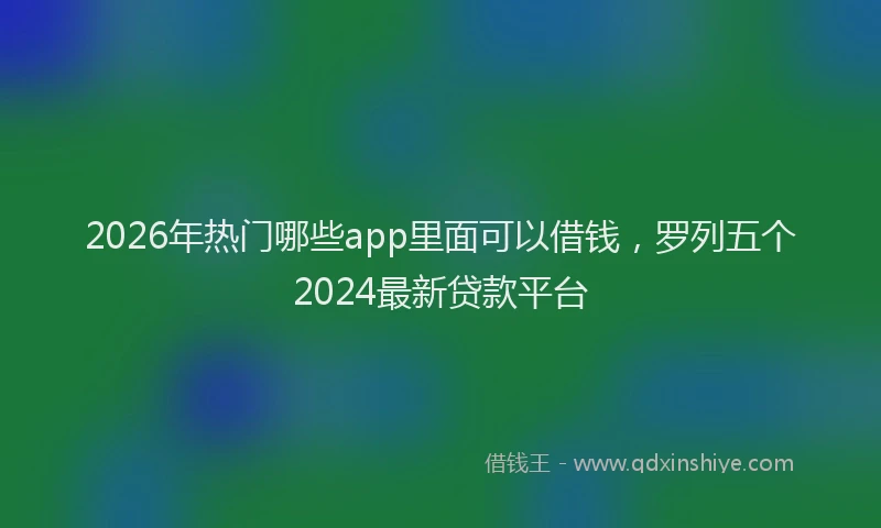 2026年热门哪些app里面可以借钱，罗列五个2024最新贷款平台