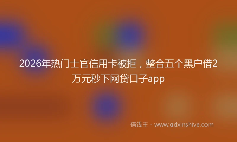 2026年热门士官信用卡被拒，整合五个黑户借2万元秒下网贷口子app
