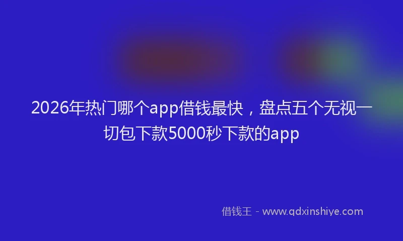 2026年热门哪个app借钱最快，盘点五个无视一切包下款5000秒下款的app
