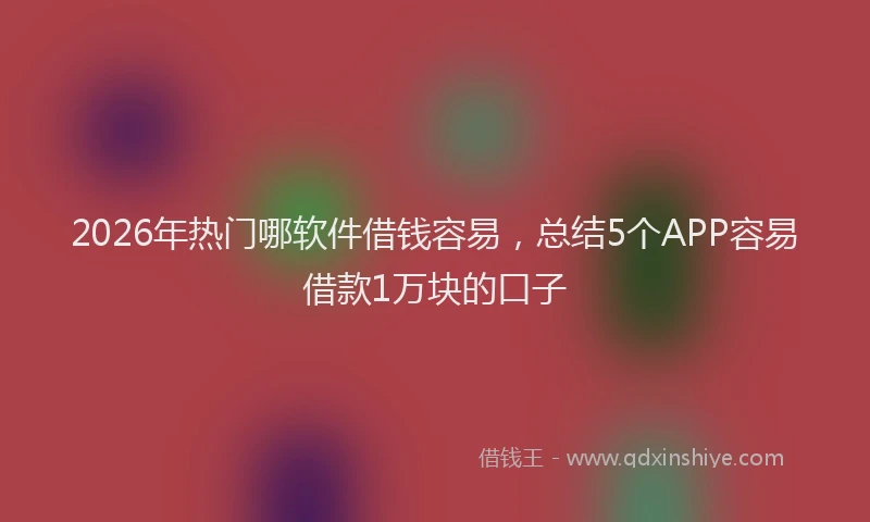 2026年热门哪软件借钱容易，总结5个APP容易借款1万块的口子