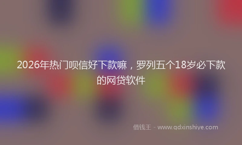 2026年热门呗信好下款嘛，罗列五个18岁必下款的网贷软件