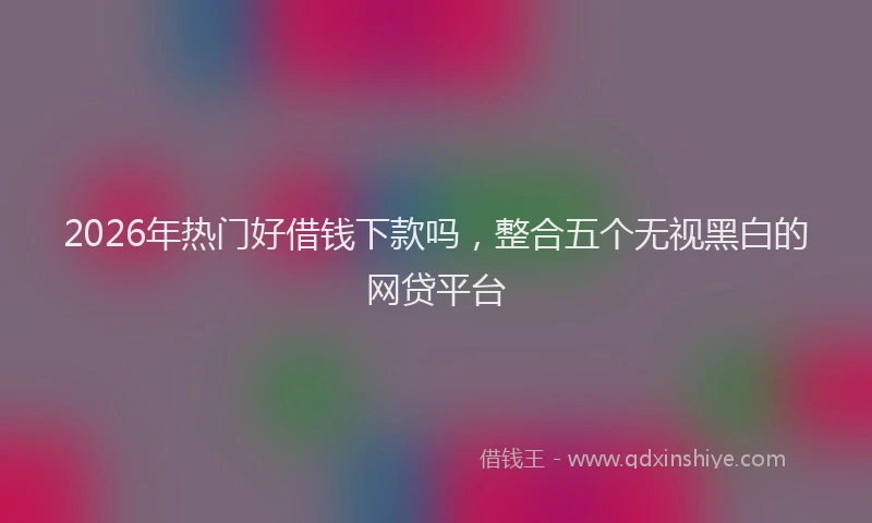 2026年热门好借钱下款吗，整合五个无视黑白的网贷平台