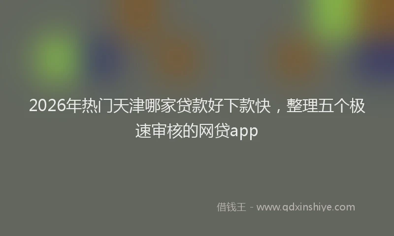 2026年热门天津哪家贷款好下款快，整理五个极速审核的网贷app