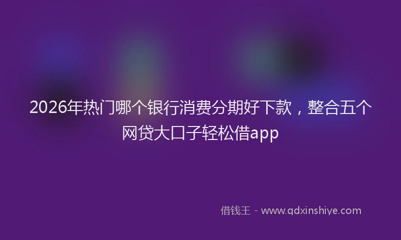 2026年热门哪个银行消费分期好下款，整合五个网贷大口子轻松借app