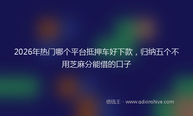 2026年热门哪个平台抵押车好下款，归纳五个不用芝麻分能借的口子