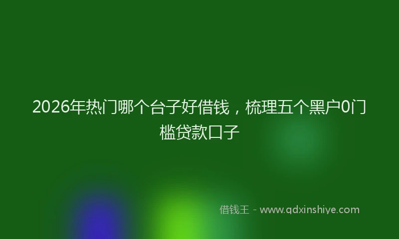 2026年热门哪个台子好借钱，梳理五个黑户0门槛贷款口子