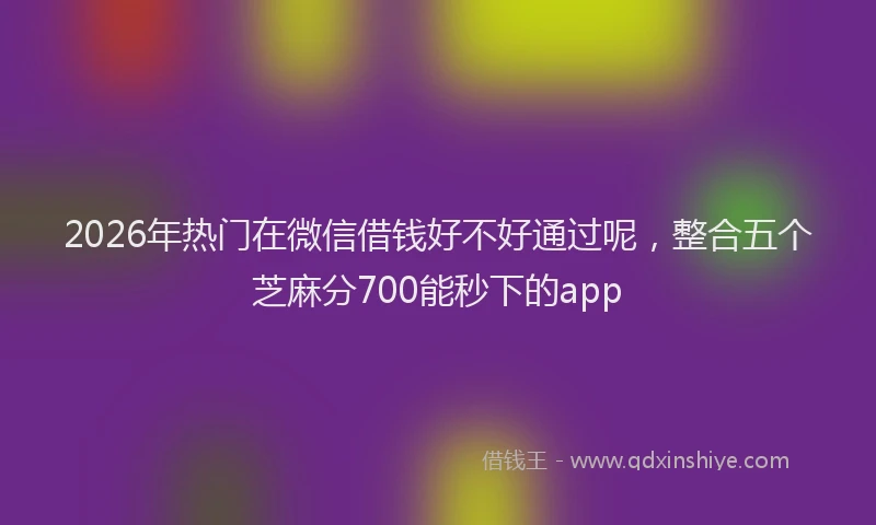2026年热门在微信借钱好不好通过呢，整合五个芝麻分700能秒下的app