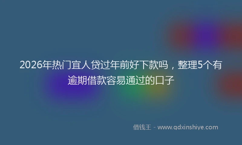 2026年热门宜人贷过年前好下款吗，整理5个有逾期借款容易通过的口子