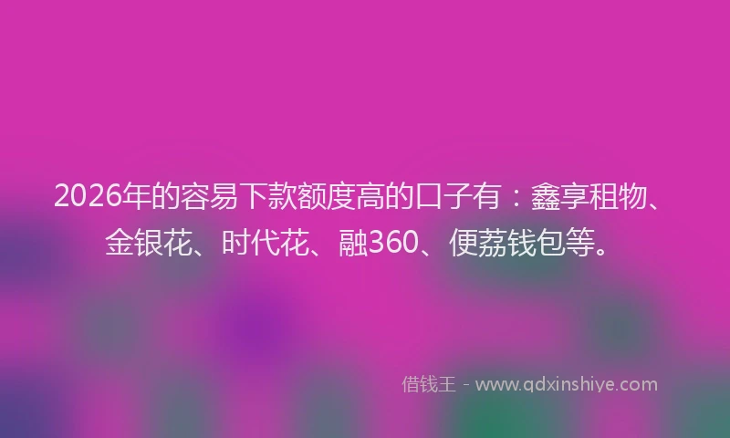 2026年的容易下款额度高的口子有：鑫享租物、金银花、时代花、融360、便荔钱包等。