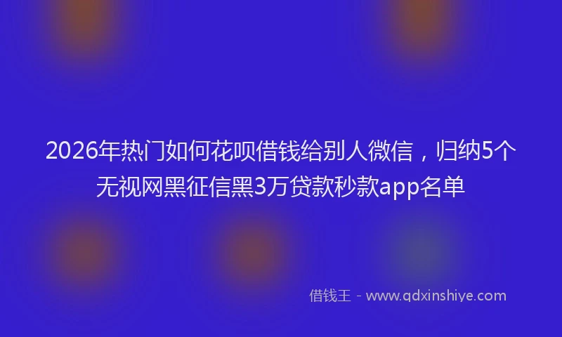 2026年热门如何花呗借钱给别人微信，归纳5个无视网黑征信黑3万贷款秒款app名单