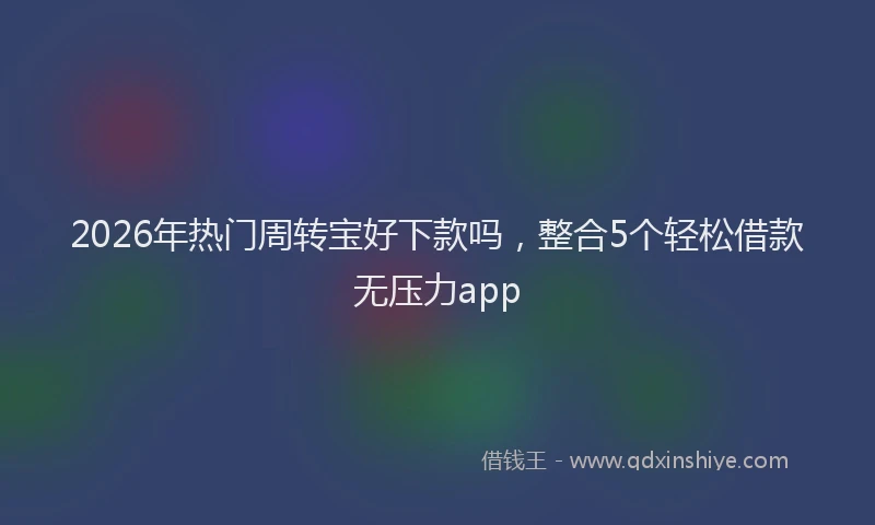 2026年热门周转宝好下款吗，整合5个轻松借款无压力app