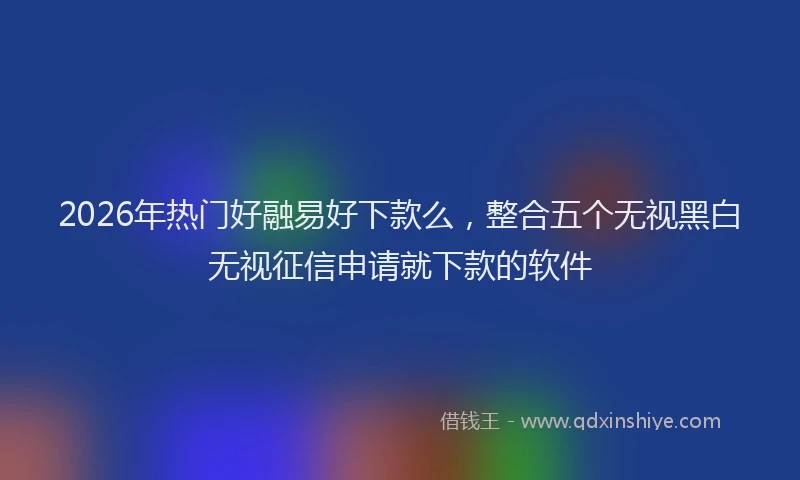 2026年热门好融易好下款么，整合五个无视黑白无视征信申请就下款的软件