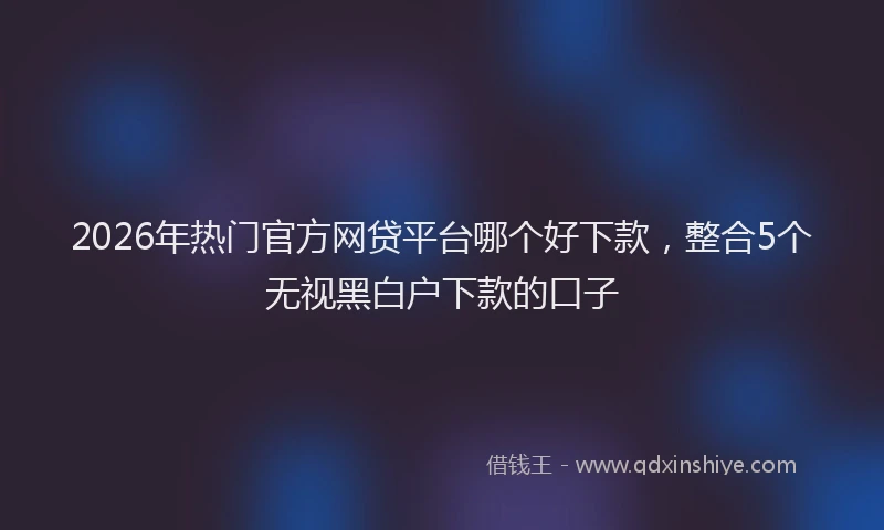 2026年热门官方网贷平台哪个好下款，整合5个无视黑白户下款的口子
