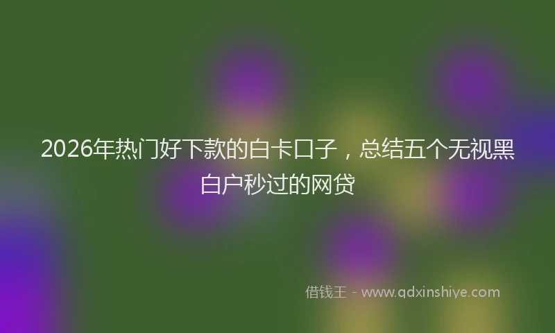 2026年热门好下款的白卡口子，总结五个无视黑白户秒过的网贷