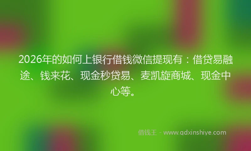 2026年的如何上银行借钱微信提现有：借贷易融途、钱来花、现金秒贷易、麦凯旋商城、现金中心等。