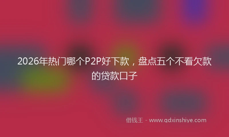 2026年热门哪个P2P好下款，盘点五个不看欠款的贷款口子